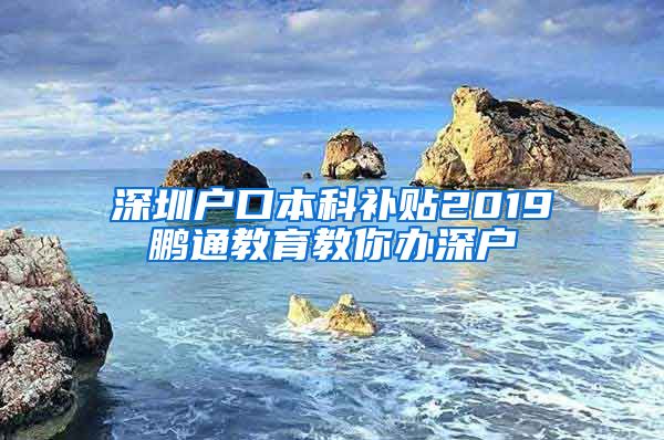 深圳户口本科补贴2019鹏通教育教你办深户