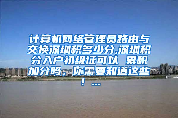 计算机网络管理员路由与交换深圳积多少分,深圳积分入户初级证可以 累积加分吗，你需要知道这些！...