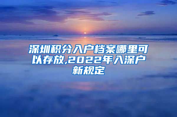 深圳积分入户档案哪里可以存放,2022年入深户新规定