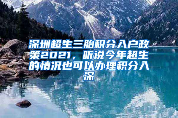 深圳超生三胎积分入户政策2021，听说今年超生的情况也可以办理积分入深