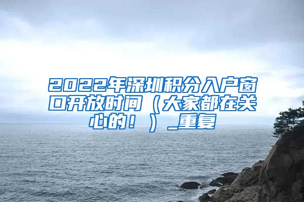 2022年深圳积分入户窗口开放时间（大家都在关心的！）_重复