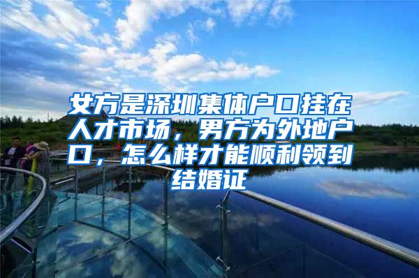 女方是深圳集体户口挂在人才市场，男方为外地户口，怎么样才能顺利领到结婚证