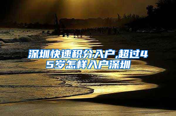 深圳快速积分入户,超过45岁怎样入户深圳