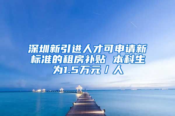 深圳新引进人才可申请新标准的租房补贴 本科生为1.5万元／人