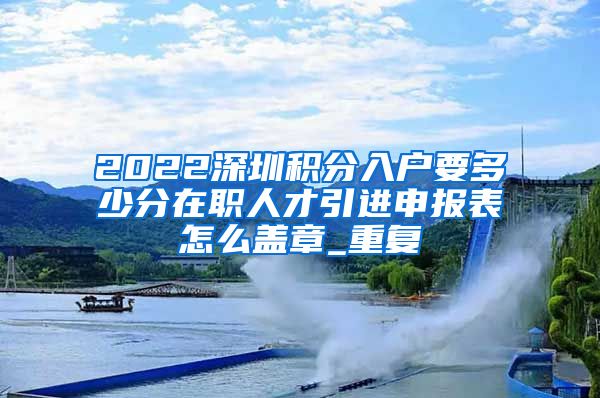 2022深圳积分入户要多少分在职人才引进申报表怎么盖章_重复