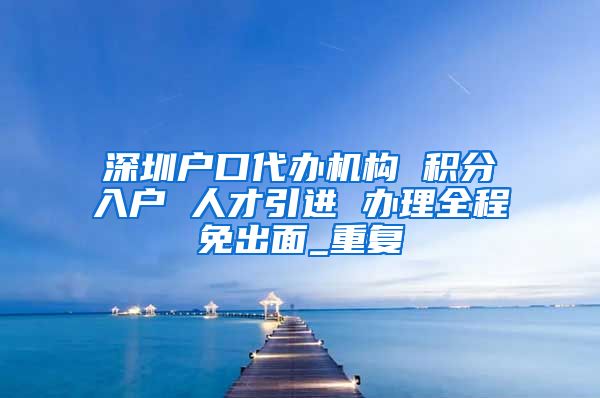 深圳户口代办机构 积分入户 人才引进 办理全程免出面_重复