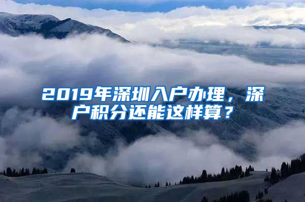 2019年深圳入户办理，深户积分还能这样算？