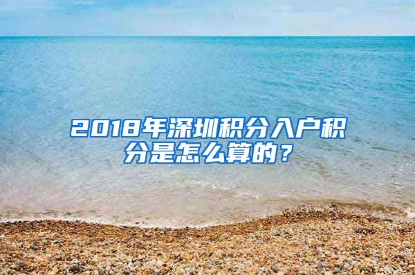 2018年深圳积分入户积分是怎么算的？