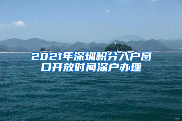 2021年深圳积分入户窗口开放时间深户办理