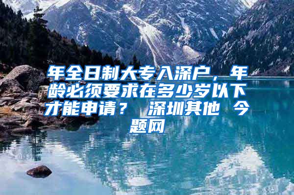 年全日制大专入深户，年龄必须要求在多少岁以下才能申请？ 深圳其他 今题网