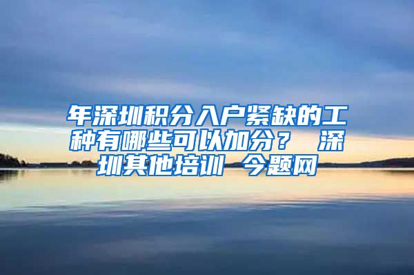 年深圳积分入户紧缺的工种有哪些可以加分？ 深圳其他培训 今题网