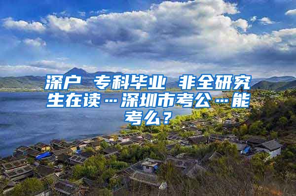 深户 专科毕业 非全研究生在读…深圳市考公…能考么？