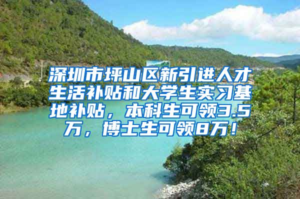 深圳市坪山区新引进人才生活补贴和大学生实习基地补贴，本科生可领3.5万，博士生可领8万！