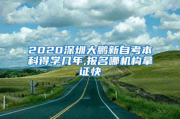 2020深圳大鹏新自考本科得学几年,报名哪机构拿证快