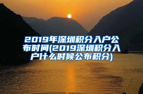 2019年深圳积分入户公布时间(2019深圳积分入户什么时候公布积分)