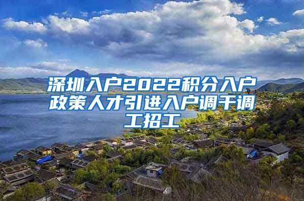 深圳入户2022积分入户政策人才引进入户调干调工招工