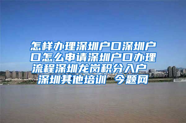 怎样办理深圳户口深圳户口怎么申请深圳户口办理流程深圳龙岗积分入户 深圳其他培训 今题网