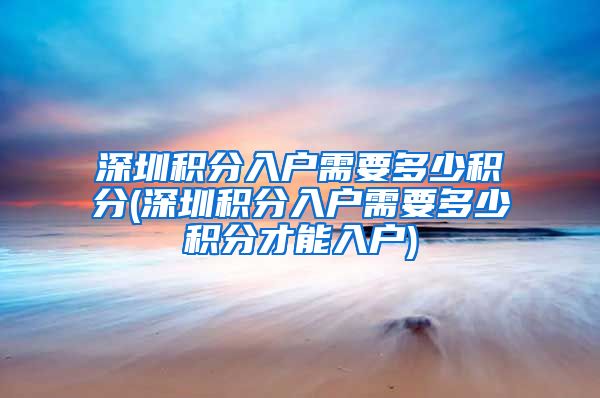 深圳积分入户需要多少积分(深圳积分入户需要多少积分才能入户)