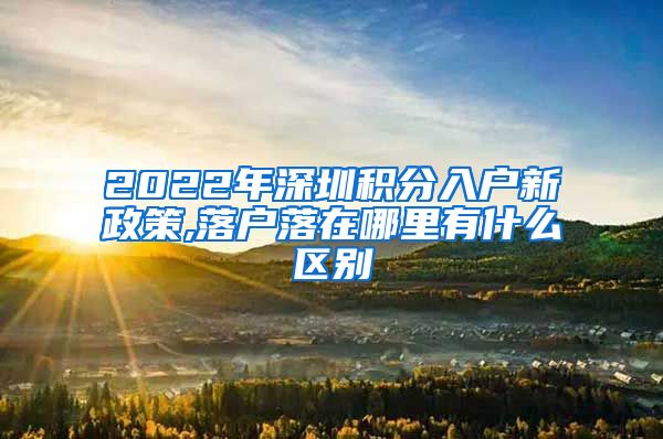 2022年深圳积分入户新政策,落户落在哪里有什么区别