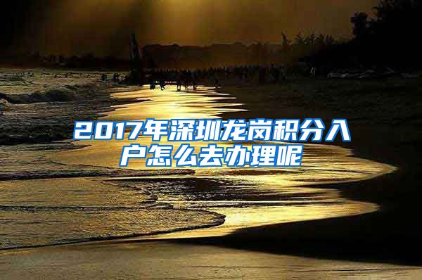 2017年深圳龙岗积分入户怎么去办理呢