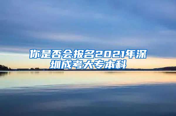 你是否会报名2021年深圳成考大专本科