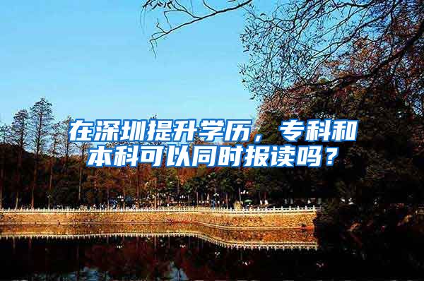 在深圳提升学历，专科和本科可以同时报读吗？