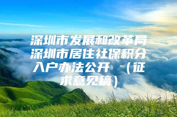 深圳市发展和改革局深圳市居住社保积分入户办法公开 （征求意见稿）