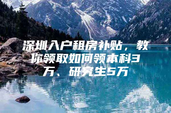 深圳入户租房补贴，教你领取如何领本科3万、研究生5万