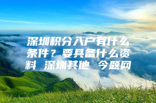 深圳积分入户有什么条件？要具备什么资料 深圳其他 今题网