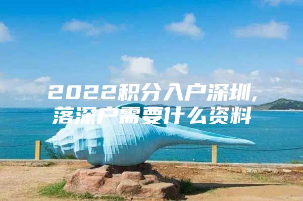 2022积分入户深圳,落深户需要什么资料