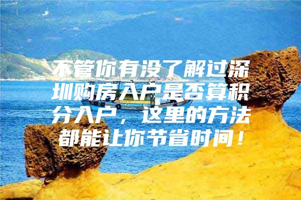 不管你有没了解过深圳购房入户是否算积分入户，这里的方法都能让你节省时间！