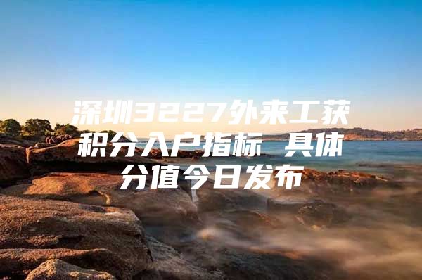 深圳3227外来工获积分入户指标 具体分值今日发布