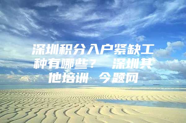 深圳积分入户紧缺工种有哪些？ 深圳其他培训 今题网