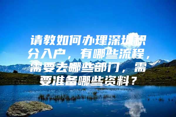 请教如何办理深圳积分入户，有哪些流程，需要去哪些部门，需要准备哪些资料？