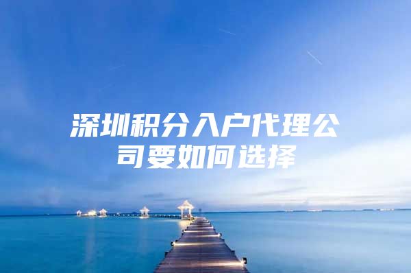 深圳积分入户代理公司要如何选择