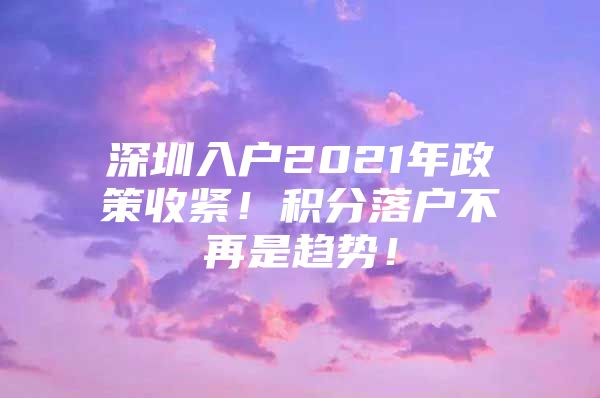 深圳入户2021年政策收紧！积分落户不再是趋势！