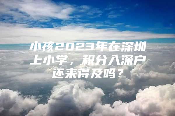 小孩2023年在深圳上小学，积分入深户还来得及吗？