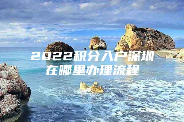 2022积分入户深圳在哪里办理流程