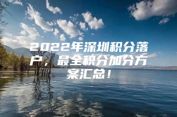 2022年深圳积分落户，最全积分加分方案汇总！