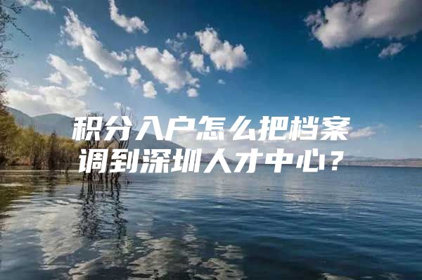 积分入户怎么把档案调到深圳人才中心？