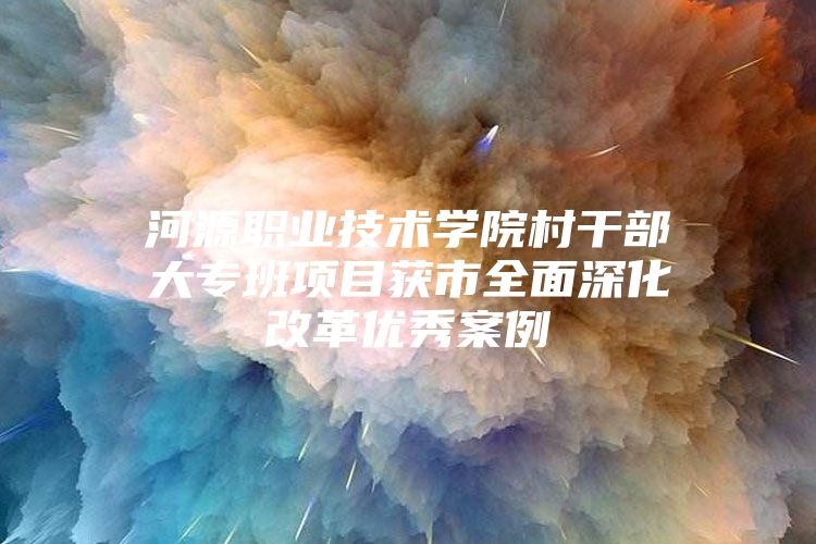 河源职业技术学院村干部大专班项目获市全面深化改革优秀案例