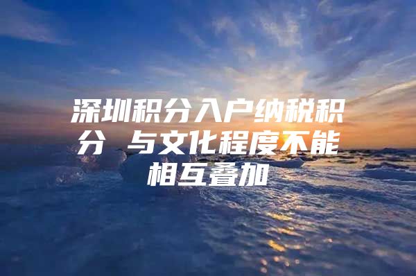 深圳积分入户纳税积分 与文化程度不能相互叠加