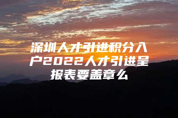 深圳人才引进积分入户2022人才引进呈报表要盖章么