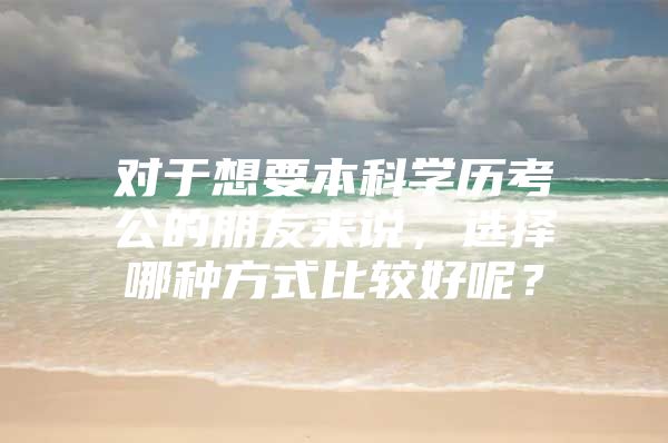 对于想要本科学历考公的朋友来说，选择哪种方式比较好呢？