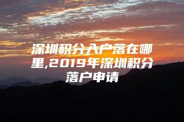 深圳积分入户落在哪里,2019年深圳积分落户申请