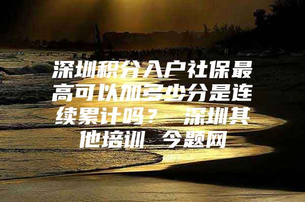 深圳积分入户社保最高可以加多少分是连续累计吗？ 深圳其他培训 今题网