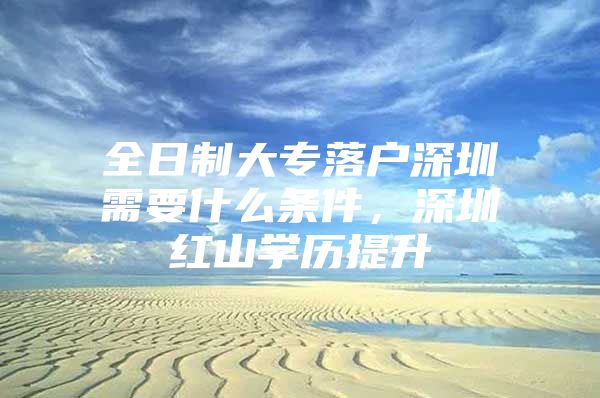 全日制大专落户深圳需要什么条件，深圳红山学历提升