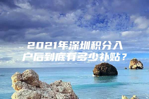 2021年深圳积分入户后到底有多少补贴？