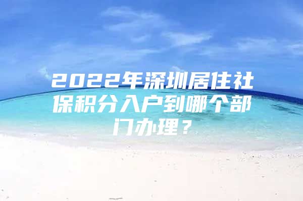 2022年深圳居住社保积分入户到哪个部门办理？