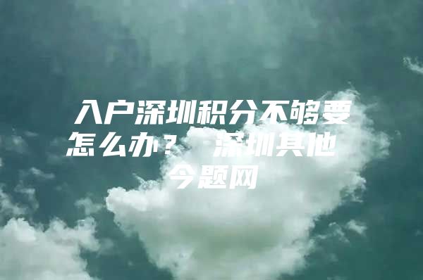 入户深圳积分不够要怎么办？ 深圳其他 今题网